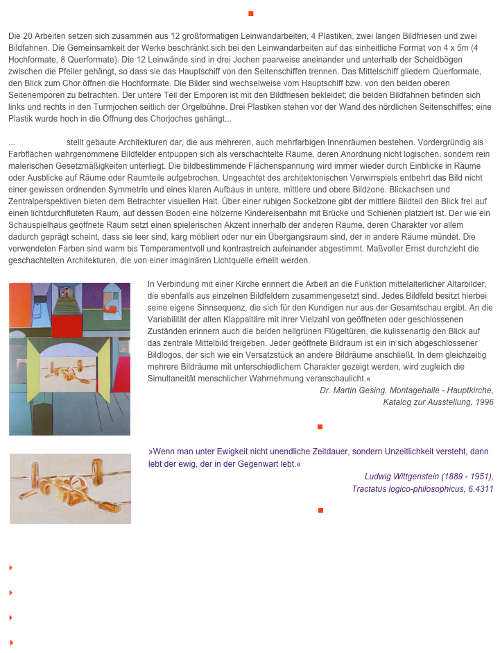 ■

Die 20 Arbeiten setzen sich zusammen aus 12 großformatigen Leinwandarbeiten, 4 Plastiken, zwei langen Bildfriesen und zwei Bildfahnen. Die Gemeinsamkeit der Werke beschränkt sich bei den Leinwandarbeiten auf das einheitliche Format von 4 x 5m (4 Hochformate, 8 Querformate). Die 12 Leinwände sind in drei Jochen paarweise aneinander und unterhalb der Scheidbögen zwischen die Pfeiler gehängt, so dass sie das Hauptschiff von den Seitenschiffen trennen. Das Mittelschiff gliedern Querformate, den Blick zum Chor öffnen die Hochformate. Die Bilder sind wechselweise vom Hauptschiff bzw. von den beiden oberen Seitenemporen zu betrachten. Der untere Teil der Emporen ist mit den Bildfriesen bekleidet; die beiden Bildfahnen befinden sich links und rechts in den Turmjochen seitlich der Orgelbühne. Drei Plastiken stehen vor der Wand des nördlichen Seitenschiffes; eine Plastik wurde hoch in die Öffnung des Chorjoches gehängt...

... Anja Dreyer stellt gebaute Architekturen dar, die aus mehreren, auch mehrfarbigen Innenräumen bestehen. Vordergründig als Farbflächen wahrgenommene Bildfelder entpuppen sich als verschachtelte Räume, deren Anordnung nicht logischen, sondern rein malerischen Gesetzmäßigkeiten unterliegt. Die bildbestimmende Flächenspannung wird immer wieder durch Einblicke in Räume oder Ausblicke auf Räume oder Raumteile aufgebrochen. Ungeachtet des architektonischen Verwirrspiels entbehrt das Bild nicht einer gewissen ordnenden Symmetrie und eines klaren Aufbaus in untere, mittlere und obere Bildzone. Blickachsen und Zentralperspektiven bieten dem Betrachter visuellen Halt. Über einer ruhigen Sockelzone gibt der mittlere Bildteil den Blick frei auf einen lichtdurchfluteten Raum, auf dessen Boden eine hölzerne Kindereisenbahn mit Brücke und Schienen platziert ist. Der wie ein Schauspielhaus geöffnete Raum setzt einen spielerischen Akzent innerhalb der anderen Räume, deren Charakter vor allem dadurch geprägt scheint, dass sie leer sind, karg möbliert oder nur ein Übergangsraum sind, der in andere Räume mündet. Die verwendeten Farben sind warm bis Temperamentvoll und kontrastreich aufeinander abgestimmt. Maßvoller Ernst durchzieht die geschachtelten Architekturen, die von einer imaginären Lichtquelle erhellt werden.
 ￼In Verbindung mit einer Kirche erinnert die Arbeit an die Funktion mittelalterlicher Altarbilder, die ebenfalls aus einzelnen Bildfeldern zusammengesetzt sind. Jedes Bildfeld besitzt hierbei seine eigene Sinnsequenz, die sich für den Kundigen nur aus der Gesamtschau ergibt. An die Variabilität der alten Klappaltäre mit ihrer Vielzahl von geöffneten oder geschlossenen Zuständen erinnern auch die beiden hellgrünen Flügeltüren, die kulissenartig den Blick auf das zentrale Mittelbild freigeben. Jeder geöffnete Bildraum ist ein in sich abgeschlossener Bildlogos, der sich wie ein Versatzstück an andere Bildräume anschließt. In dem gleichzeitig mehrere Bildräume mit unterschiedlichem Charakter gezeigt werden, wird zugleich die Simultaneität menschlicher Wahrnehmung veranschaulicht.«
Dr. Martin Gesing, Montagehalle - Hauptkirche, 
Katalog zur Ausstellung, 1996

￼￼

»Wenn man unter Ewigkeit nicht unendliche Zeitdauer, sondern Unzeitlichkeit versteht, dann lebt der ewig, der in der Gegenwart lebt.«
Ludwig Wittgenstein (1889 - 1951), 
Tractatus logico-philosophicus, 6.4311

￼




    zurück

    zum Seitenanfang

    zurück zum BLOG

   Inhaltsverzeichnis