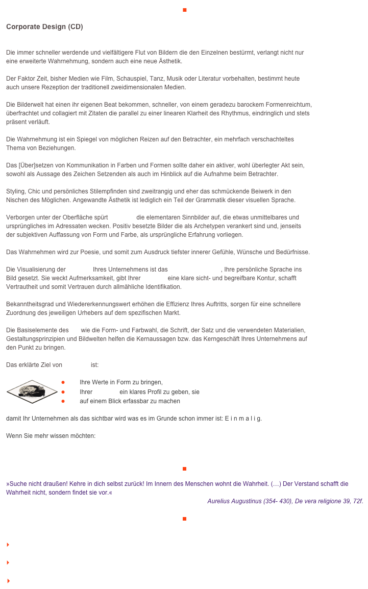 ■

Corporate Design (CD)

Die immer schneller werdende und vielfältigere Flut von Bildern die den Einzelnen bestürmt, verlangt nicht nur 
eine erweiterte Wahrnehmung, sondern auch eine neue Ästhetik.

Der Faktor Zeit, bisher Medien wie Film, Schauspiel, Tanz, Musik oder Literatur vorbehalten, bestimmt heute 
auch unsere Rezeption der traditionell zweidimensionalen Medien.

Die Bilderwelt hat einen ihr eigenen Beat bekommen, schneller, von einem geradezu barockem Formenreichtum,
überfrachtet und collagiert mit Zitaten die parallel zu einer linearen Klarheit des Rhythmus, eindringlich und stets 
präsent verläuft.

Die Wahrnehmung ist ein Spiegel von möglichen Reizen auf den Betrachter, ein mehrfach verschachteltes 
Thema von Beziehungen.

Das [Über]setzen von Kommunikation in Farben und Formen sollte daher ein aktiver, wohl überlegter Akt sein, 
sowohl als Aussage des Zeichen Setzenden als auch im Hinblick auf die Aufnahme beim Betrachter.

Styling, Chic und persönliches Stilempfinden sind zweitrangig und eher das schmückende Beiwerk in den 
Nischen des Möglichen. Angewandte Ästhetik ist lediglich ein Teil der Grammatik dieser visuellen Sprache.

Verborgen unter der Oberfläche spürt veraikon die elementaren Sinnbilder auf, die etwas unmittelbares und 
ursprüngliches im Adressaten wecken. Positiv besetzte Bilder die als Archetypen verankert sind und, jenseits 
der subjektiven Auffassung von Form und Farbe, als ursprüngliche Erfahrung vorliegen.

Das Wahrnehmen wird zur Poesie, und somit zum Ausdruck tiefster innerer Gefühle, Wünsche und Bedürfnisse.

Die Visualisierung der Identität Ihres Unternehmens ist das Corporate Design, Ihre persönliche Sprache ins 
Bild gesetzt. Sie weckt Aufmerksamkeit, gibt Ihrer Identität eine klare sicht- und begreifbare Kontur, schafft 
Vertrautheit und somit Vertrauen durch allmähliche Identifikation.

Bekanntheitsgrad und Wiedererkennungswert erhöhen die Effizienz Ihres Auftritts, sorgen für eine schnellere 
Zuordnung des jeweiligen Urhebers auf dem spezifischen Markt.

Die Basiselemente des CD wie die Form- und Farbwahl, die Schrift, der Satz und die verwendeten Materialien, Gestaltungsprinzipien und Bildwelten helfen die Kernaussagen bzw. das Kerngeschäft Ihres Unternehmens auf 
den Punkt zu bringen.

Das erklärte Ziel von veraikon ist:

￼￼Ihre Werte in Form zu bringen,
￼Ihrer Identität ein klares Profil zu geben, sie
￼auf einem Blick erfassbar zu machen

damit Ihr Unternehmen als das sichtbar wird was es im Grunde schon immer ist: E i n m a l i g.
 
Wenn Sie mehr wissen möchten:

www.veraikon.de/ident_design 

￼

»Suche nicht draußen! Kehre in dich selbst zurück! Im Innern des Menschen wohnt die Wahrheit. (…) Der Verstand schafft die Wahrheit nicht, sondern findet sie vor.«   
Aurelius Augustinus (354- 430), De vera religione 39, 72f.

￼


    zum Seitenanfang

    zurück zum BLOG

   Inhaltsverzeichnis