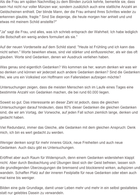 













Als die Frau am späten Nachmittag zu dem Blinden zurück kehrte, bemerkte sie, dass sein Hut nicht nur voller Münzen war, sondern zusätzlich auch eine stattliche Anzahl an Geldscheinen enthielt. Der blinde Mann, der die Frau anhand Ihres Schrittes wieder zu erkennen glaubte, fragte:" Sind Sie diejenige, die heute morgen hier anhielt und und etwas mit meinem Schild anstellte?"
"Ja" sagt die Frau, und alles, was ich schrieb entsprach der Wahrheit. Ich habe lediglich die Botschaft ein wenig anders formuliert als sie."
Auf der neuen Vorderseite auf dem Schild stand: "Heute ist Frühling und ich kann das nicht sehen." Worte bewirken etwas, sind viel stärker und einflussreicher, als wir das oft glauben. Worte sind Gedanken, denen wir Ausdruck verliehen haben.
Was genau sind eigentlich Gedanken? Wo kommen sie her, warum denken wir was wir so denken und können wir jederzeit auch andere Gedanken denken? Sind die Gedanken frei, wie uns ein Volkslied von Hoffmann von Fallersleben aufzeigen möchte?
Untersuchungen zeigen, dass die meisten Menschen sich im Laufe eines Tages eine bestimmte Anzahl von Gedanken machen, die bei rund 60.000 liegen.
Soweit so gut. Das interessante an dieser Zahl ist jedoch, dass die gleichen Untersuchungen darauf hindeuten, dass 80% dieser Gedanken die gleichen Gedanken sind, die wir am Vortag, der Vorwoche, auf jeden Fall schon ziemlich lange, denken und gedacht haben.
Viel Redundanz, immer das Gleiche, alle Gedanken mit dem gleichen Anspruch: Denk mich, ich bin es wert gedacht zu werden.
Weniger denken sorgt für mehr inneres Glück, neue Freiheiten und auch neue Gedanken. Auch dazu gibt es Untersuchungen.
Eröffnet aber auch Raum für Widerspruch, denn einem Gedanken widerstehen klappt nicht. Aber durch Beobachtung und Übungen lässt sich der Geist befreien, lassen sich die grundlegenden Überzeugungen die bremsend und blockierend wirken, aufspüren und wandeln. Schaffen Platz auf der inneren Festplatte für neue Gedanken oder eben auch mal keine bis weniger.
Bilden eine gute Grundlage, damit unser Leben mehr und mehr in ein selbst gestaltetes statt nur gelebtes Dasein zu verwandeln. 