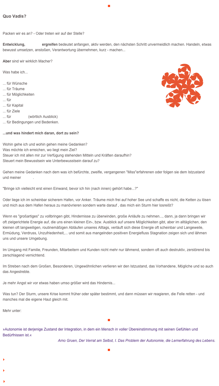 ■

Quo Vadis?


Packen wir es an? - Oder treten wir auf der Stelle?

Entwicklung, Initiative ergreifen bedeutet anfangen, aktiv werden, den nächsten Schritt unvermeidlich machen. Handeln, etwas bewusst umsetzen, anstoßen, Verantwortung übernehmen, kurz - machen...

Aber sind wir wirklich Macher?￼

Was habe ich...                   ... für Wünsche... für Träume... für Möglichkeiten... für Potential... für Kapital... für Ziele... für Visionen (wörtlich Ausblick)
... für Bedingungen und Bedenken.

...und was hindert mich daran, dort zu sein?Wohin gehe ich und wohin gehen meine Gedanken? Was möchte ich erreichen, wo liegt mein Ziel? 
Steuer ich mit allen mir zur Verfügung stehenden Mitteln und Kräften daraufhin?Steuert mein Bewusstsein wie Unterbewusstsein darauf zu? Gehen meine Gedanken nach dem was ich befürchte, zweifle, vergangenen "Miss"erfahrenen oder folgen sie dem Istzustand 
und meiner Vision."Bringe ich vielleicht erst einen Einwand, bevor ich hin (nach innen) gehört habe...?"Oder liege ich im scheinbar sicherem Hafen, vor Anker. Träume mich frei auf hoher See und schaffe es nicht, die Ketten zu lösen und mich aus dem Hafen heraus zu manövrieren sondern warte darauf , das mich ein Sturm hier losreißt?Wenn es "großartiges" zu vollbringen gibt, Hindernisse zu überwinden, große Anläufe zu nehmen..., dann, ja dann bringen wir 
oft zielgerichtete Energie auf, die uns einen kleinen Ein-, bzw. Ausblick auf unsere Möglichkeiten gibt, aber im alltäglichen, den kleinen oft langweiligen, routinemäßigen Abläufen unseres Alltags, verläuft sich diese Energie oft scheinbar und Langeweile, Ermüdung, Verdruss, Unzufriedenheit,... und somit aus mangelnden positiven Energiefluss Stagnation zeigen sich und lähmen 
uns und unsere Umgebung.Im Umgang mit Familie, Freunden, Mitarbeitern und Kunden nicht mehr nur lähmend, sondern oft auch destruktiv, zerstörend bis zerschlagend vernichtend.Im Streben nach dem Großen, Besonderen, Ungewöhnlichen verlieren wir den Istzustand, das Vorhandene, Mögliche und so auch das Angestrebte.Je mehr Angst wir vor etwas haben umso größer wird das Hindernis...Was tun? Der Sturm, unsere Krise kommt früher oder später bestimmt, und dann müssen wir reagieren, die Felle retten - und manches mal die eigene Haut gleich mit. 

Mehr unter:    http://www.veraikon.de/ident_coaching

￼
»Autonomie ist derjenige Zustand der Integration, in dem ein Mensch in voller Übereinstimmung mit seinen Gefühlen und Bedürfnissen ist.«
Arno Gruen, Der Verrat am Selbst, I. Das Problem der Autonomie, die Lernerfahrung des Lebens.

￼

    zum Seitenanfang

    zurück zum BLOG

   Inhaltsverzeichnis