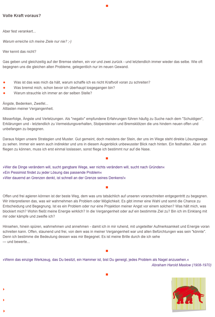■

Volle Kraft voraus?

Aber fest verankert...Warum erreiche ich meine Ziele nur nie? ;-)Wer kennt das nicht?Gas geben und gleichzeitig auf der Bremse stehen, ein vor und zwei zurück - und letztendlich immer wieder das selbe. Wie oft begegnen uns die gleichen alten Probleme, gelegentlich nur im neuen Gewand.
￼Was ist das was mich da hält, warum schaffe ich es nicht Kraftvoll voran zu schreiten? 
￼Was bremst mich, schon bevor ich überhaupt losgegangen bin?
￼Warum strauchle ich immer an der selben Stelle?

Ängste, Bedenken, Zweifel...Altlasten meiner Vergangenheit.Misserfolge, Ängste und Verletzungen. Als "negativ" empfundene Erfahrungen führen häufig zu Suche nach dem "Schuldigen", Erklärungen und - letztendlich zu Vermeidungsverhalten, Stolpersteinen und Bremsklötzen die uns hindern neuen offen und unbefangen zu begegnen.Daraus folgen unsere Strategien und Muster. Gut gemeint, doch meistens der Stein, der uns im Wege steht direkte Lösungswege zu sehen. Immer ein wenn auch indirekter und uns in diesem Augenblick unbewusster Blick nach hinten. Ein festhalten. Aber um fliegen zu können, muss ich erst einmal loslassen, sonst fliege ich bestimmt nur auf die Nase.
￼

»Wer die Dinge verändern will, sucht gangbare Wege, wer nichts verändern will, sucht nach Gründen«»Ein Pessimist findet zu jeder Lösung das passende Problem«»Wer dauernd an Grenzen denkt, ist schnell an der Grenze seines Denkens!«

￼

Offen und frei agieren können ist der beste Weg, dem was uns tatsächlich auf unseren voranschreiten entgegentritt zu begegnen. Wir interpretieren das, was wir wahrnehmen als Problem oder Möglichkeit. Es gibt immer eine Wahl und somit die Chance zu Entscheidung und Begegnung. Ist es ein Problem oder nur eine Projektion meiner Angst vor einem solchen? Was hält mich, was blockiert mich? Wohin fließt meine Energie wirklich? In die Vergangenheit oder auf ein bestimmte Ziel zu? Bin ich im Einklang mit mir oder kämpfe und zweifle ich?Hinsehen, hinein spüren, wahrnehmen und annehmen - damit ich in mir ruhend, mit ungeteilter Aufmerksamkeit und Energie voran schreiten kann. Offen, staunend und frei, von dem was in meiner Vergangenheit war und allen Befürchtungen was sein "könnte". Denn ich bestimme die Bedeutung dessen was mir Begegnet. Es ist meine Brille durch die ich sehe— und bewerte...

￼

»Wenn das einzige Werkzeug, das Du besitzt, ein Hammer ist, bist Du geneigt, jedes Problem als Nagel anzusehen.«
Abraham Harold Maslow (1908-1970)

￼
￼

    zum Seitenanfang

    zurück zum BLOG

   Inhaltsverzeichnis